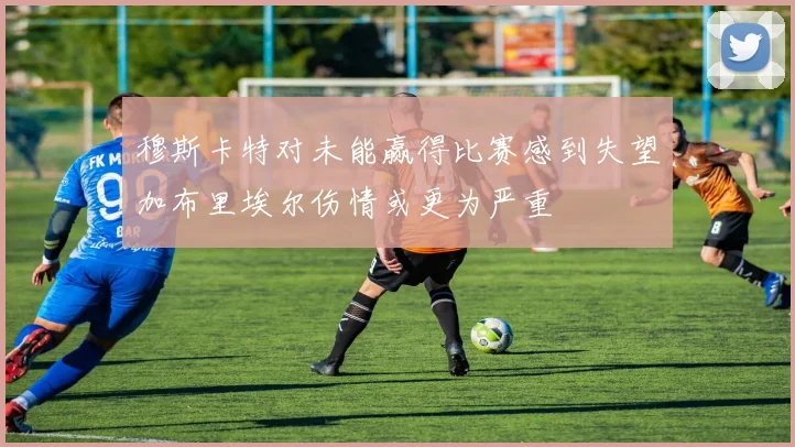 穆斯卡特对未能赢得比赛感到失望加布里埃尔伤情或更为严重