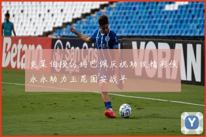 克莱伯模仿姆巴佩庆祝助攻精彩侯永永助力玉昆国安战平
