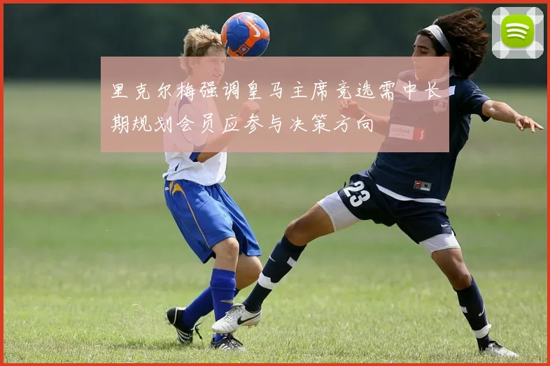 里克尔梅强调皇马主席竞选需中长期规划会员应参与决策方向