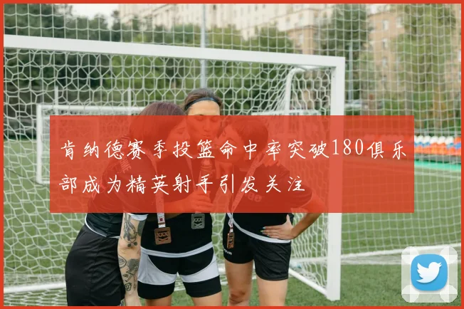 肯纳德赛季投篮命中率突破180俱乐部成为精英射手引发关注