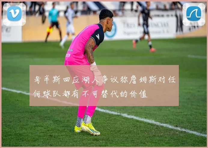 考辛斯回应湖人争议称詹姆斯对任何球队都有不可替代的价值