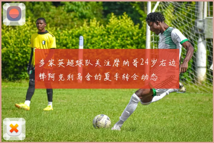 多家英超球队关注摩纳哥24岁右边锋阿克利乌舍的夏季转会动态