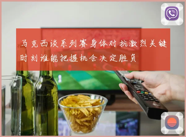 马克西谈系列赛身体对抗激烈关键时刻谁能把握机会决定胜负