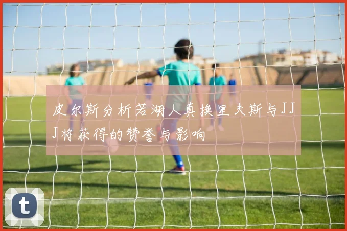 皮尔斯分析若湖人真换里夫斯与JJJ将获得的赞誉与影响