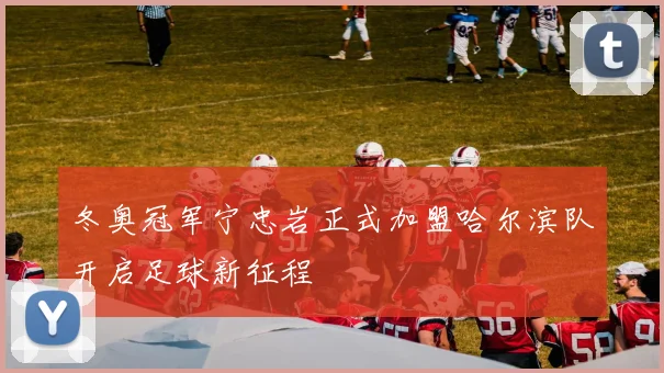 冬奥冠军宁忠岩正式加盟哈尔滨队开启足球新征程