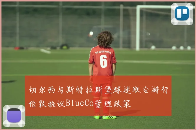 切尔西与斯特拉斯堡球迷联合游行伦敦抗议BlueCo管理政策