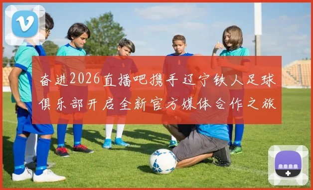 奋进2026直播吧携手辽宁铁人足球俱乐部开启全新官方媒体合作之旅