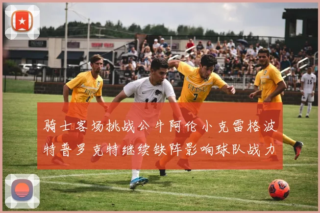 骑士客场挑战公牛阿伦小克雷格波特普罗克特继续缺阵影响球队战力