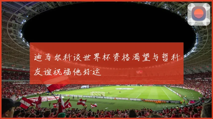 迪马尔科谈世界杯资格渴望与哲科友谊祝福他好运