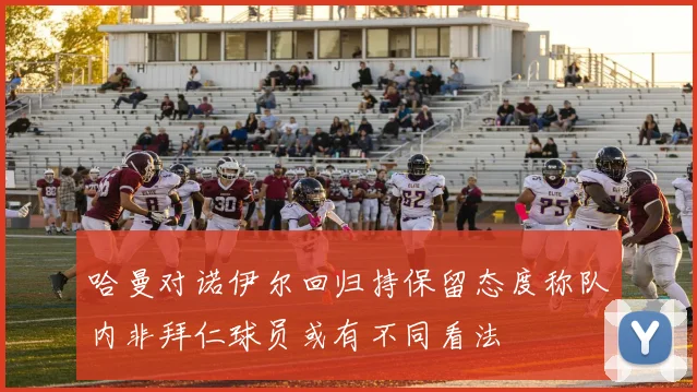哈曼对诺伊尔回归持保留态度称队内非拜仁球员或有不同看法