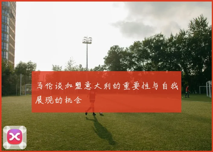 马伦谈加盟意大利的重要性与自我展现的机会
