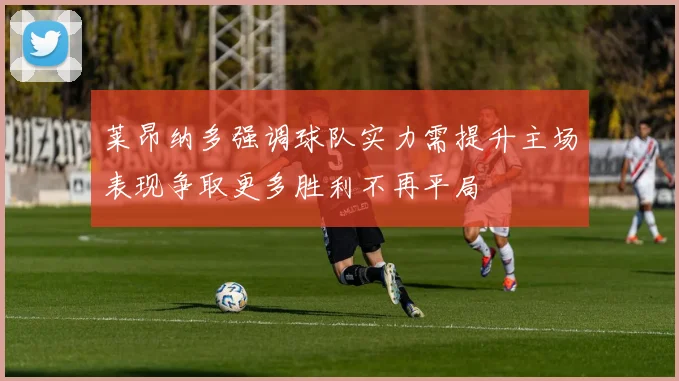 莱昂纳多强调球队实力需提升主场表现争取更多胜利不再平局