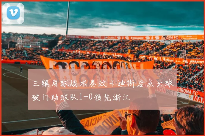 三镇角球战术奏效卡迪斯后点头球破门助球队1-0领先浙江