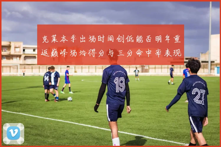 克莱本季出场时间创低能否明年重返巅峰场均得分与三分命中率表现分析