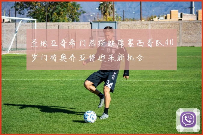 圣地亚哥希门尼斯缺席墨西哥队40岁门将奥乔亚将迎来新机会