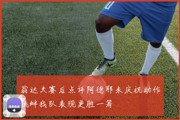 翁达夫赛后点评阿德耶米庆祝动作挑衅我队表现更胜一筹